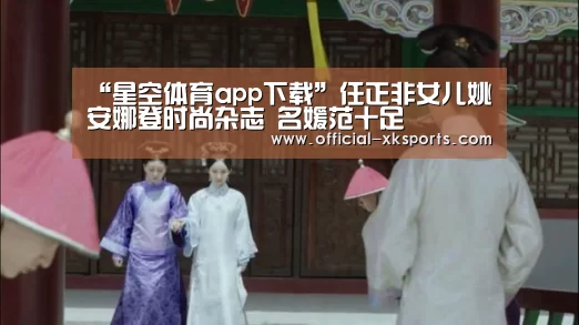 “星空体育app下载”任正非女儿姚安娜登时尚杂志 名媛范十足(图3) 星空体育app下载